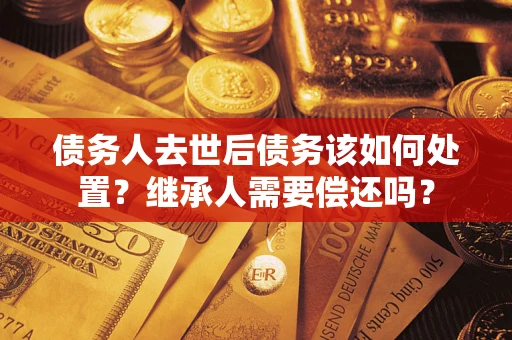济南债务人去世后债务该如何处置？继承人需要偿还吗？